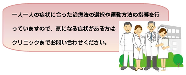 一人一人の症状に合った治療法の選択や運動方法の指導を行っていますので、気になる症状がある方はクリニックまでお問い合わせください。